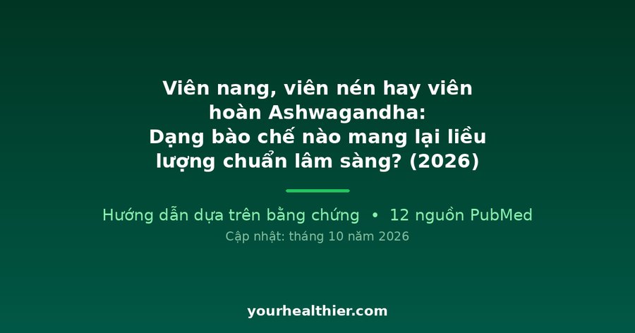 Viên nang, viên nén hay viên hoàn Ashwagandha: Dạng bào chế nào mang lại liều lượng chuẩn lâm sàng? (2026)