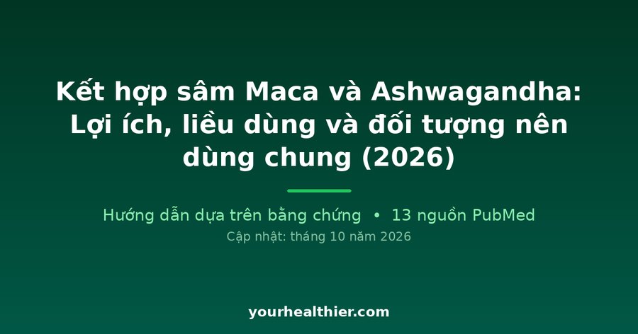 Kết hợp sâm Maca và Ashwagandha: Lợi ích, liều dùng và đối tượng nên dùng chung (2026)
